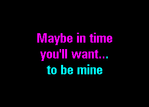 Maybe in time

you'll want...
to be mine