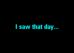 I saw that day...