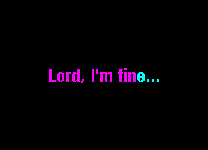 Lord, I'm fine...