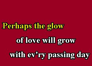 Perhaps the glow

of love will grow

with ev'r r passing day