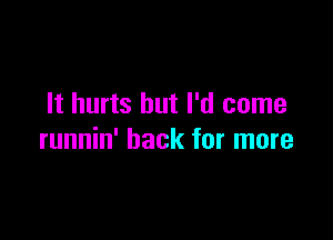 It hurts but I'd come

runnin' hack for more