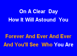 On A Clear Day
How It Will Astound You

Forever And Ever And Ever
And You'll See Who You Are