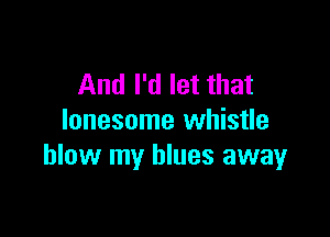 And I'd let that

lonesome whistle
blow my blues away