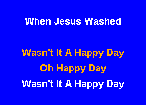 When Jesus Washed

Wasn't It A Happy Day
Oh Happy Day
Wasn't It A Happy Day