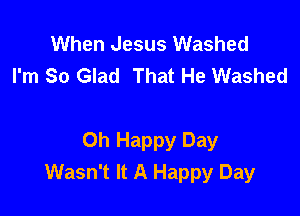 When Jesus Washed
I'm So Glad That He Washed

Oh Happy Day
Wasn't It A Happy Day