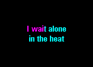 I wait alone

in the heat
