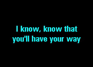 I know. know that

you'll have your way