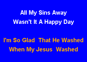 All My Sins Away
Wasn't It A Happy Day

I'm So Glad That He Washed
When My Jesus Washed