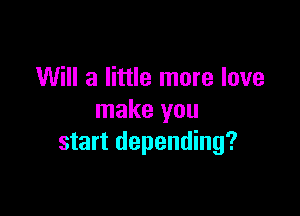 Will a little more love

make you
start depending?