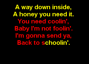 A way down inside,
A honey you need it.
You need coolin',
Baby I'm not foolin'.

I'm gonna send ya,
Back to schoolin'.