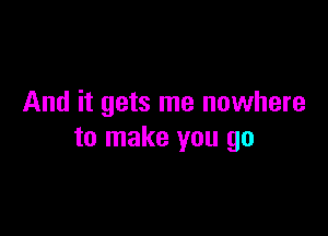 And it gets me nowhere

to make you go