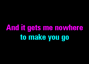 And it gets me nowhere

to make you go