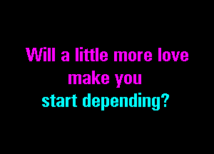 Will a little more love

make you
start depending?