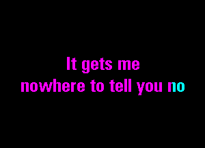 It gets me

nowhere to tell you no