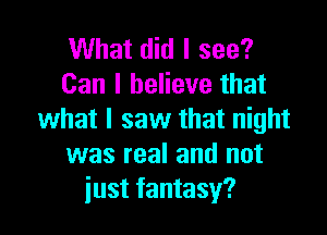 What did I see?
Can I believe that

what I saw that night
was real and not
just fantasy?