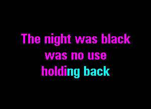 The night was black

was no use
holding back