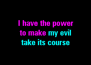 I have the power

to make my evil
take its course