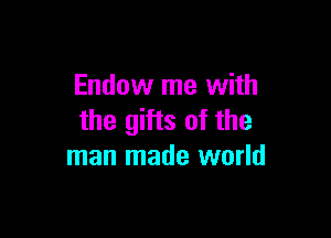 Endow me with

the gifts of the
man made world