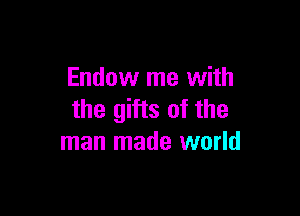 Endow me with

the gifts of the
man made world