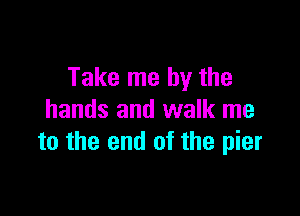 Take me by the

hands and walk me
to the end of the pier