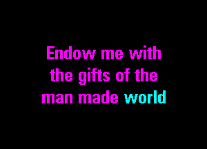 Endow me with

the gifts of the
man made world