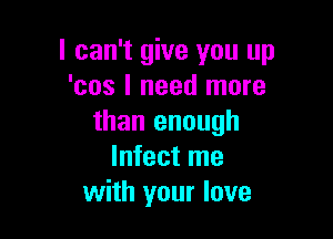 I can't give you up
'cos I need more

than enough
Infect me
with your love