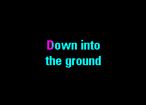 Down into

the ground