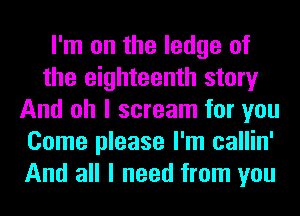 I'm on the ledge of
the eighteenth story
And oh I scream for you
Come please I'm callin'
And all I need from you