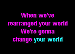 When we've
rearranged your world

We're gonna
change your world