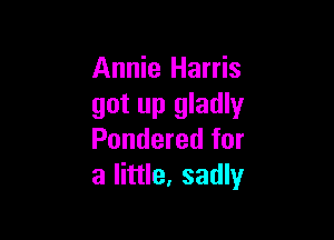 Annie Harris
got up gladly

Pondered for
a little, sadly