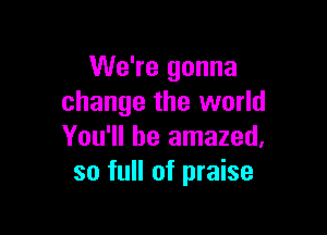 We're gonna
change the world

You'll be amazed,
so full of praise