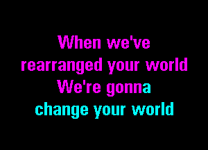 When we've
rearranged your world

We're gonna
change your world