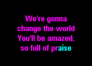 We're gonna
change the world

You'll be amazed,
so full of praise