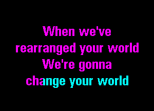 When we've
rearranged your world

We're gonna
change your world