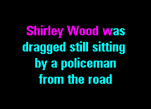 Shirley Wood was
dragged still sitting

by a policeman
from the road