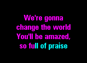 We're gonna
change the world

You'll be amazed,
so full of praise