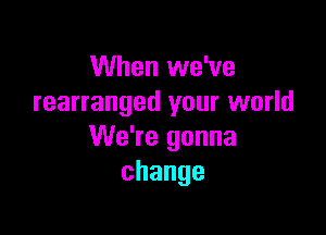 When we've
rearranged your world

We're gonna
change