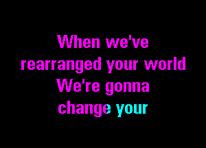 When we've
rearranged your world

We're gonna
change your