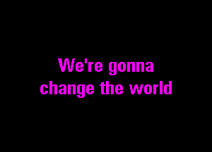 We're gonna

change the world