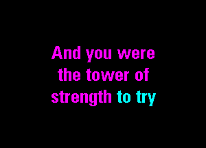 And you were

the tower of
strength to try