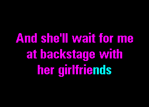 And she'll wait for me

at backstage with
her girlfriends