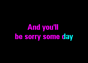 And you'll

be sorry some day