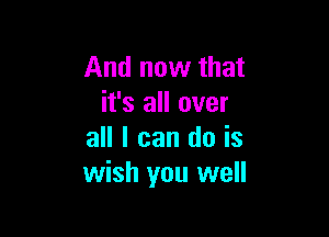 And now that
it's all over

all I can do is
wish you well