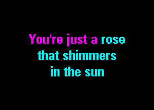 You're just a rose

that shimmers
in the sun