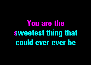 You are the

sweetest thing that
could ever ever be