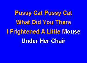 Pussy Cat Pussy Cat
What Did You There
I Frightened A Little Mouse

Under Her Chair