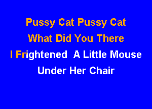 Pussy Cat Pussy Cat
What Did You There
I Frightened A Little Mouse

Under Her Chair