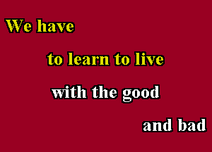We have

to learn to live

With the good

and bad