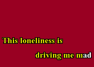 This loneliness is

driving me mad