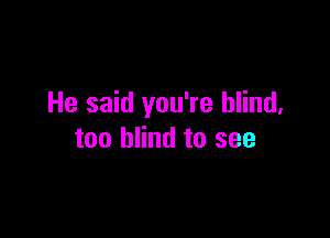 He said you're blind,

too blind to see